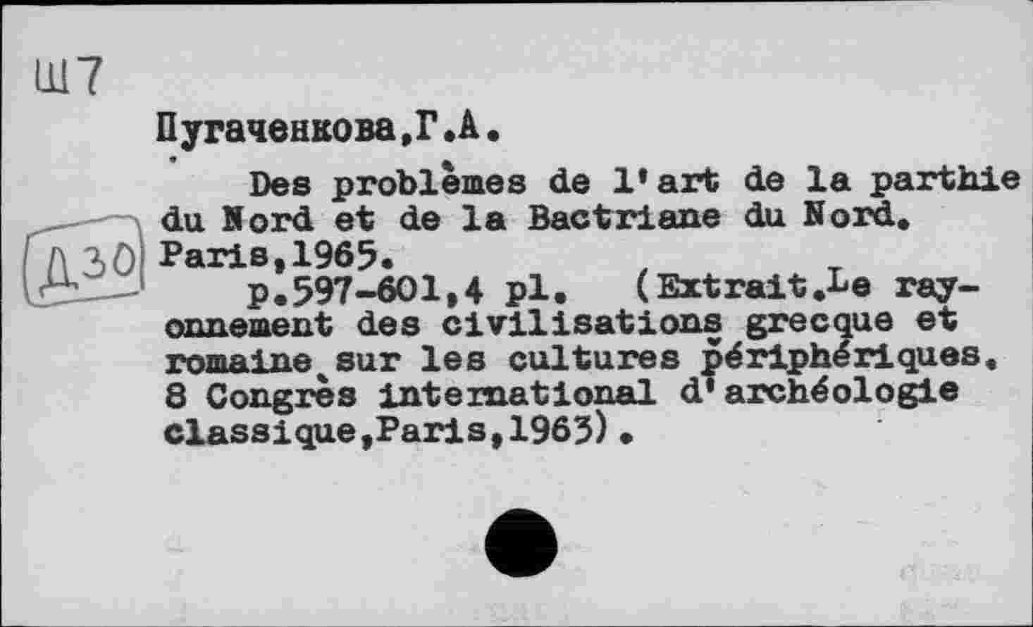 ﻿Ш7
Пугаченкова,Г.А.
Des problèmes de 1* art de la parthie du Nord et de la Bactriane du Nord,
A 30 Paris,1965.
—-	p.597-601,4 pl. (Extrait.be ray-
onnement des civilisations grecque et romaine^«ur les cultures périphériques.
8 Congrès international d* archéologie classique,Paris,1965) •